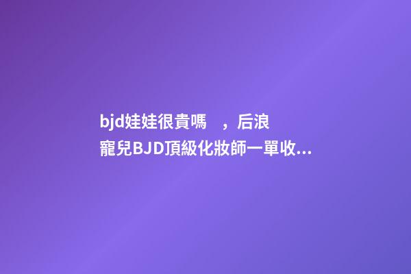 bjd娃娃很貴嗎，后浪寵兒BJD頂級化妝師一單收費上萬-第1張-觀點-玄機派